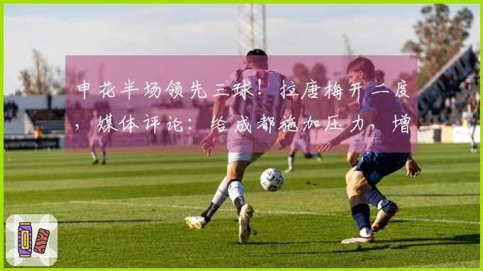 申花半场领先三球！拉唐梅开二度，媒体评论：给成都施加压力，增添联赛悬念