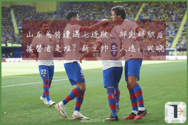 山东或将遭遇七连败，邱彪辞职后接替者是谁？新主帅三人选，巩晓彬成最有力候选。