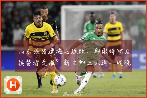 山东或将遭遇七连败，邱彪辞职后接替者是谁？新主帅三人选，巩晓彬成最有力候选。