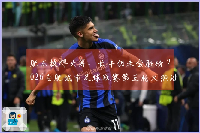 肥东拔得头筹，长丰仍未尝胜绩 2026合肥城市足球联赛第五轮火热进行