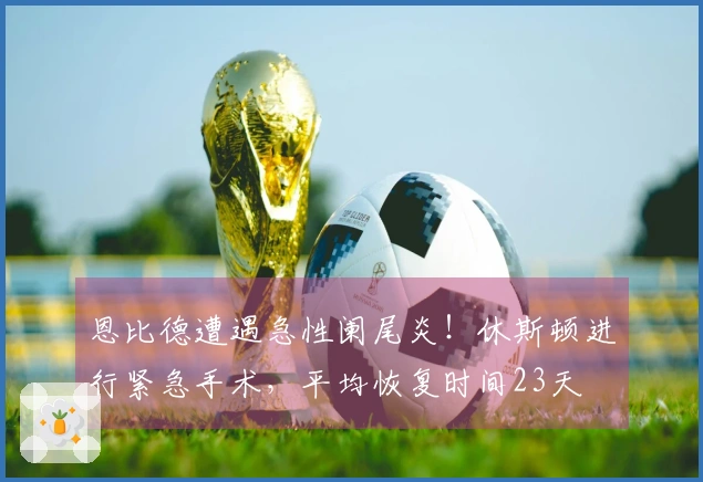 恩比德遭遇急性阑尾炎！休斯顿进行紧急手术，平均恢复时间23天