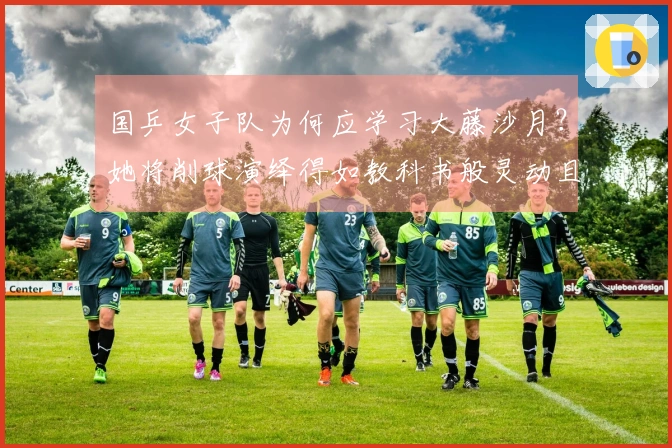 国乒女子队为何应学习大藤沙月？她将削球演绎得如教科书般灵动且具压迫感！