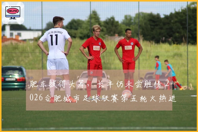 肥东拔得头筹，长丰仍未尝胜绩 2026合肥城市足球联赛第五轮火热进行