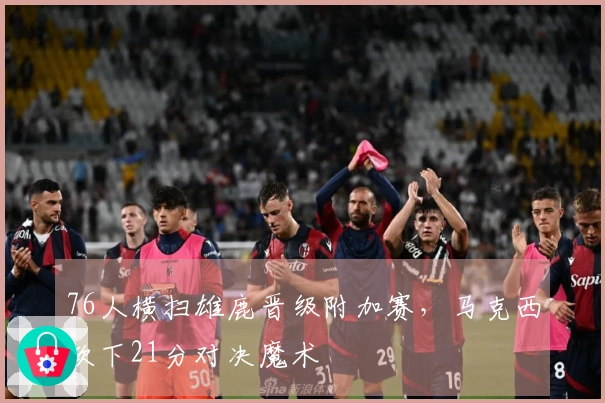 76人横扫雄鹿晋级附加赛，马克西砍下21分对决魔术